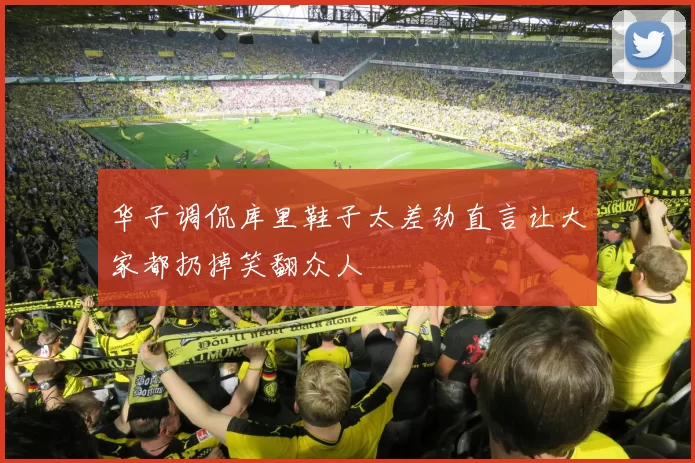 华子调侃库里鞋子太差劲直言让大家都扔掉笑翻众人