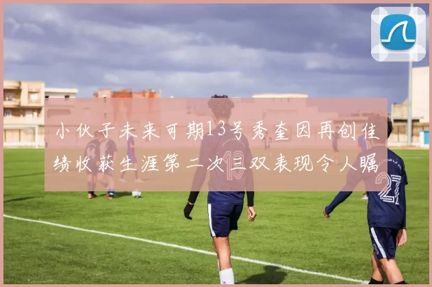 小伙子未来可期13号秀奎因再创佳绩收获生涯第二次三双表现令人瞩目