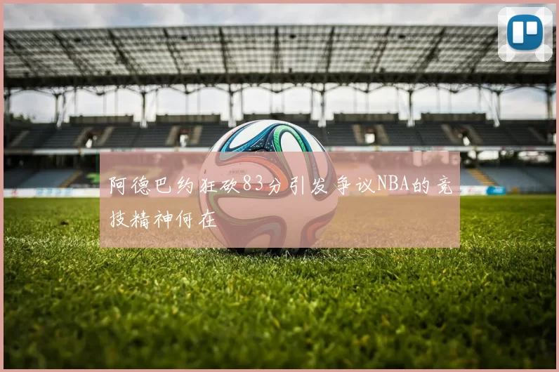 阿德巴约狂砍83分引发争议NBA的竞技精神何在