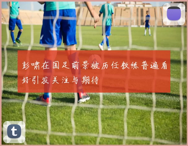 彭啸在国足前景被历任教练普遍看好引发关注与期待