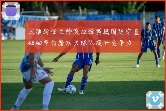 三镇新任主帅莫拉强调稳固防守基础细节打磨助力球队提升竞争力