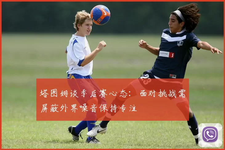 塔图姆谈季后赛心态：面对挑战需屏蔽外界噪音保持专注