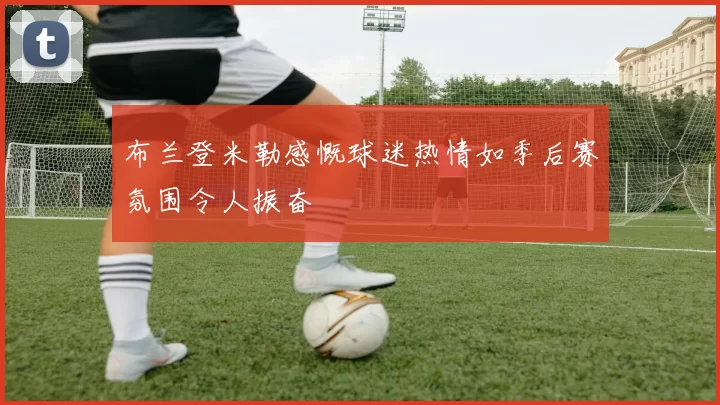 布兰登米勒感慨球迷热情如季后赛氛围令人振奋
