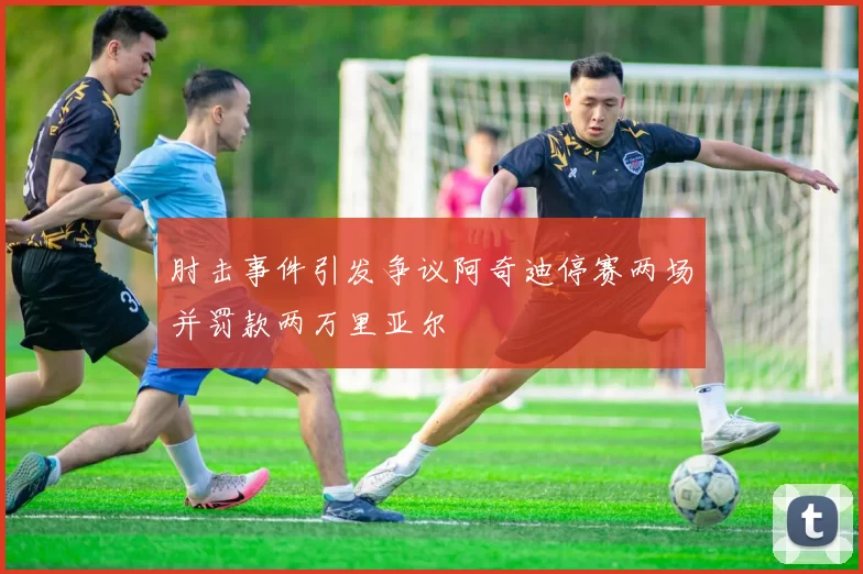 肘击事件引发争议阿奇迪停赛两场并罚款两万里亚尔