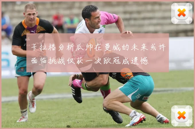 卡拉格分析瓜帅在曼城的未来或许面临挑战仅获一次欧冠成遗憾