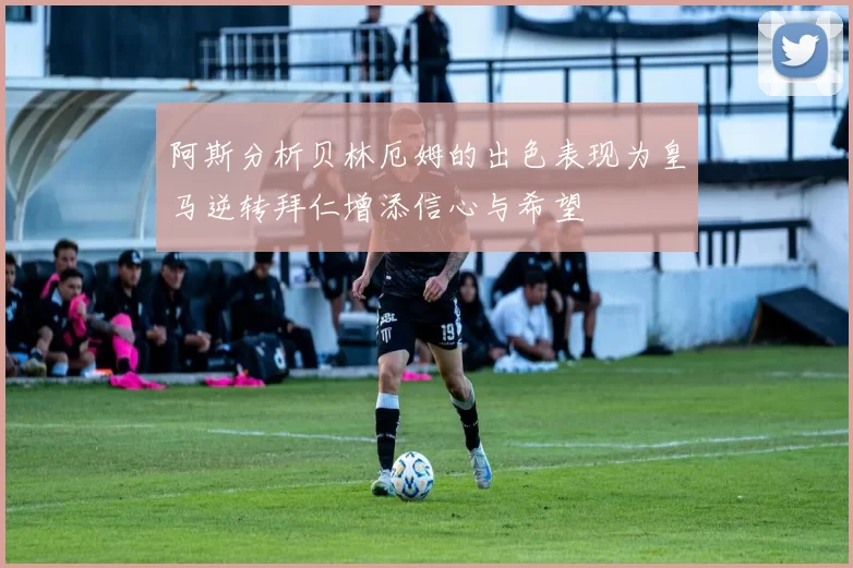 阿斯分析贝林厄姆的出色表现为皇马逆转拜仁增添信心与希望