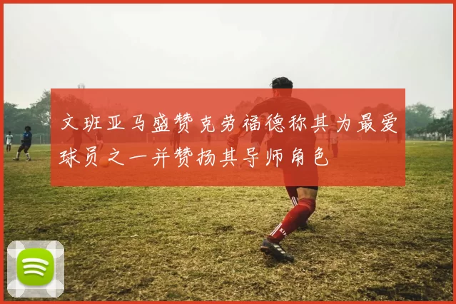 文班亚马盛赞克劳福德称其为最爱球员之一并赞扬其导师角色
