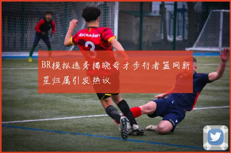 BR模拟选秀揭晓奇才步行者篮网新星归属引发热议