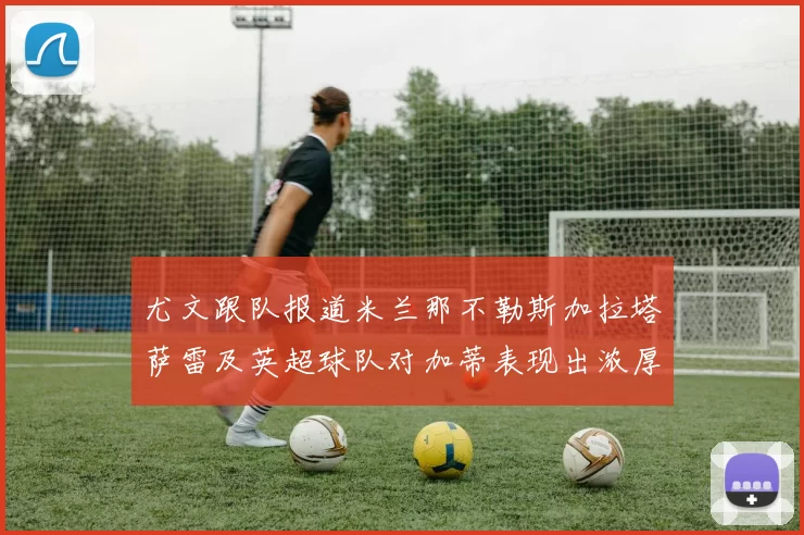尤文跟队报道米兰那不勒斯加拉塔萨雷及英超球队对加蒂表现出浓厚兴趣