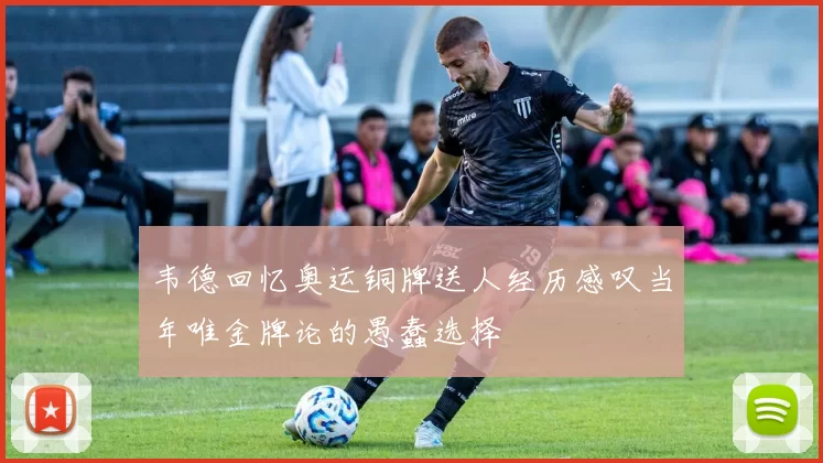 韦德回忆奥运铜牌送人经历感叹当年唯金牌论的愚蠢选择