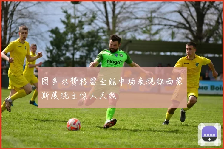 图多尔赞格雷全能中场表现称西蒙斯展现出惊人天赋