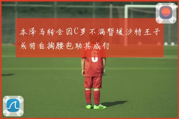 本泽马转会因C罗不满暂缓沙特王子或将自掏腰包助其成行